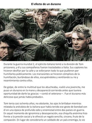 El efecto de un durazno
Durante la guerra mundial 2, el ejército italiano tomó a la división de Tom
prisionera, y él y sus compañeros fueron trasladados a Italia. Sus captores los
hicieron desfilar por la calle y se esforzaron todo lo que pudieron por
humillarlos públicamente. Los transeúntes se hicieron cómplices de la
humillación, burlándose de ellos, escupiéndoles y ventilando su ira y
resentimiento contra ellos.
De golpe, de entre la multitud que los abucheaba, «salió una jovencita, me
puso un durazno en la mano y desapareció corriendo antes que tuviera
oportunidad de darle las gracias —contó el veterano—. Fue el durazno más
delicioso que jamás había probado».
Tom tenia casi ochenta años; no obstante, los ojos le brillaban mientras
relataba la anécdota de la italiana que había tenido ese gesto de bondad con
él en una época de profundo odio y enemistad entre dos países en guerra.
En aquel momento de ignominia y desesperación, esa chiquilla anónima hizo
frente a la presión social y le ofreció un regalo sencillo, sincero, fruto de la
compasión. En lugar de considerarlo un soldado de un país enemigo, lo vio
 