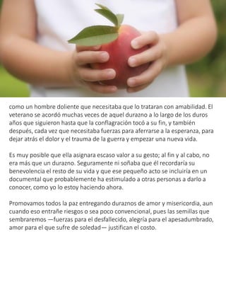como un hombre doliente que necesitaba que lo trataran con amabilidad. El
veterano se acordó muchas veces de aquel durazno a lo largo de los duros
años que siguieron hasta que la conflagración tocó a su fin, y también
después, cada vez que necesitaba fuerzas para aferrarse a la esperanza, para
dejar atrás el dolor y el trauma de la guerra y empezar una nueva vida.
Es muy posible que ella asignara escaso valor a su gesto; al fin y al cabo, no
era más que un durazno. Seguramente ni soñaba que él recordaría su
benevolencia el resto de su vida y que ese pequeño acto se incluiría en un
documental que probablemente ha estimulado a otras personas a darlo a
conocer, como yo lo estoy haciendo ahora.
Promovamos todos la paz entregando duraznos de amor y misericordia, aun
cuando eso entrañe riesgos o sea poco convencional, pues las semillas que
sembraremos —fuerzas para el desfallecido, alegría para el apesadumbrado,
amor para el que sufre de soledad— justifican el costo.
 
