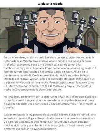 La platería robada
En Los miserables, un clásico de la literatura universal, Victor Hugo cuenta la
historia de Jean Valjean, cuya azarosa vida se hunde a raíz de una decisión
irreflexiva, cuando roba una barra de pan para dar de comer a los
hambrientos hijos de su hermana. Como consecuencia, pasa los siguientes 19
años de su vida encarcelado en el famoso Bagne de Tolón. Al salir de la
penitenciaría, su condición de expresidiario le impide encontrar trabajo.
Obligado a mendigar, Valjean llama a la puerta del obispo de Digne, quien le
da de comer y lo aloja por una noche. Pero desesperado por lo que ve como
un futuro desolador, el hombre cede a la tentación y huye en medio de la
noche llevándose parte de la platería del obispo.
No llega lejos. Lo detienen con la platería y lo llevan ante el prelado. Sabiendo
lo que le ocurrirá a Valjean si lo vuelven a declarar culpable de robo, el buen
obispo decide darle una oportunidad y dice a los gendarmes: —Yo le regalé la
platería.
Valjean se libra de la ley, pero no de sus malos hábitos. Luego de reincidir una
vez más en un robo, llega a otro punto decisivo; en esa ocasión se arrepiente
y a partir de entonces es otro hombre. En los años que siguen pasa por
muchas vicisitudes y se enfrenta a más encrucijadas, mas persevera en el
derrotero que Dios le ha ayudado a trazarse.
 