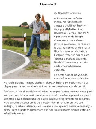 3 tazas de té
By Alexander Sichrovsky
Al terminar la enseñanza
media, me junté con dos
amigos y decidimos hacer un
viaje por el Mediterráneo
Occidental. Corría el año 1969,
y por las calles de Europa
deambulaban muchísimos
jóvenes buscando el sentido de
la vida. Tomamos un tren hasta
Nápoles, en el sur de Italia, y
luego un ferry que nos dejó en
Túnez a la mañana siguiente.
Desde allí recorrimos la costa
norteafricana haciendo
autostop.
En cierta ocasión un vehículo
nos dejó en el quinto pino. No
No había a la vista ninguna ciudad ni aldea. Al bajar el sol decidimos ir a la
playa y pasar la noche sobre la cálida arena en nuestros sacos de dormir.
Temprano a la mañana siguiente, mientras empacábamos nuestras cosas para
irnos, se acercó lentamente un hombre entrado en años. A poca distancia en
la misma playa descubrí una chocita de paja que seguramente no habíamos
visto la noche anterior por la densa oscuridad. El hombre, vestido con
andrajos, llevaba una bandeja en la mano. «Será que nos quiere vender algo»,
pensé. Pero cuando se aproximó vi que nos traía tres tazas bien calientes de
infusión de menta.
 
