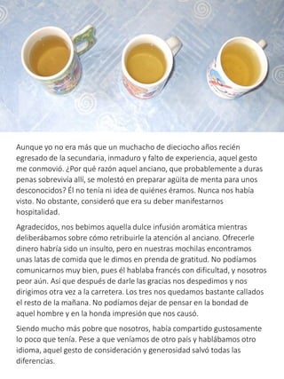 Aunque yo no era más que un muchacho de dieciocho años recién
egresado de la secundaria, inmaduro y falto de experiencia, aquel gesto
me conmovió. ¿Por qué razón aquel anciano, que probablemente a duras
penas sobrevivía allí, se molestó en preparar agüita de menta para unos
desconocidos? Él no tenía ni idea de quiénes éramos. Nunca nos había
visto. No obstante, consideró que era su deber manifestarnos
hospitalidad.
Agradecidos, nos bebimos aquella dulce infusión aromática mientras
deliberábamos sobre cómo retribuirle la atención al anciano. Ofrecerle
dinero habría sido un insulto, pero en nuestras mochilas encontramos
unas latas de comida que le dimos en prenda de gratitud. No podíamos
comunicarnos muy bien, pues él hablaba francés con dificultad, y nosotros
peor aún. Así que después de darle las gracias nos despedimos y nos
dirigimos otra vez a la carretera. Los tres nos quedamos bastante callados
el resto de la mañana. No podíamos dejar de pensar en la bondad de
aquel hombre y en la honda impresión que nos causó.
Siendo mucho más pobre que nosotros, había compartido gustosamente
lo poco que tenía. Pese a que veníamos de otro país y hablábamos otro
idioma, aquel gesto de consideración y generosidad salvó todas las
diferencias.
 