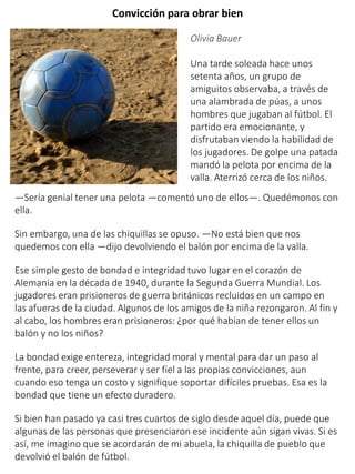 Convicción para obrar bien
Olivia Bauer
Una tarde soleada hace unos
setenta años, un grupo de
amiguitos observaba, a través de
una alambrada de púas, a unos
hombres que jugaban al fútbol. El
partido era emocionante, y
disfrutaban viendo la habilidad de
los jugadores. De golpe una patada
mandó la pelota por encima de la
valla. Aterrizó cerca de los niños.
—Sería genial tener una pelota —comentó uno de ellos—. Quedémonos con
ella.
Sin embargo, una de las chiquillas se opuso. —No está bien que nos
quedemos con ella —dijo devolviendo el balón por encima de la valla.
Ese simple gesto de bondad e integridad tuvo lugar en el corazón de
Alemania en la década de 1940, durante la Segunda Guerra Mundial. Los
jugadores eran prisioneros de guerra británicos recluidos en un campo en
las afueras de la ciudad. Algunos de los amigos de la niña rezongaron. Al fin y
al cabo, los hombres eran prisioneros: ¿por qué habían de tener ellos un
balón y no los niños?
La bondad exige entereza, integridad moral y mental para dar un paso al
frente, para creer, perseverar y ser fiel a las propias convicciones, aun
cuando eso tenga un costo y signifique soportar difíciles pruebas. Esa es la
bondad que tiene un efecto duradero.
Si bien han pasado ya casi tres cuartos de siglo desde aquel día, puede que
algunas de las personas que presenciaron ese incidente aún sigan vivas. Si es
así, me imagino que se acordarán de mi abuela, la chiquilla de pueblo que
devolvió el balón de fútbol.
 