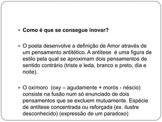  Como é que se consegue inovar?


 O poeta desenvolve a definição de Amor através de
 um pensamento antitético. A antítese é uma figura de
 estilo pela qual se aproximam dois pensamentos de
 sentido contrário (triste e leda, branco e preto, dia e
 noite).

 O oxímoro (oxy – agudamente + morós - néscio)
 consiste na fusão num só enunciado de dois
 pensamentos que se excluem mutuamente. Espécie
 de antítese concentrada ou reforçada (ex. ilustre
 desconhecido) (expressão de um paradoxo)
 