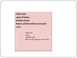 «Odi et amo,
 quare id faciam,
fortasse requiris
 Nescio, sed fieri sentio et excrucior»
Catulo

            Odeio e amo,
            porquê,
            perguntar-me-ás
            Não o sei, mas é assim que o sinto e sofro).
 