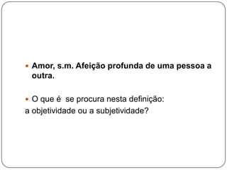  Amor, s.m. Afeição profunda de uma pessoa a
 outra.

 O que é se procura nesta definição:
a objetividade ou a subjetividade?
 