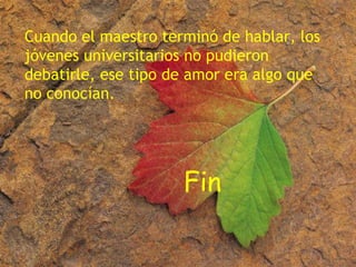 Cuando el maestro terminó de hablar, los jóvenes universitarios no pudieron debatirle, ese tipo de amor era algo que no conocían. Fin 