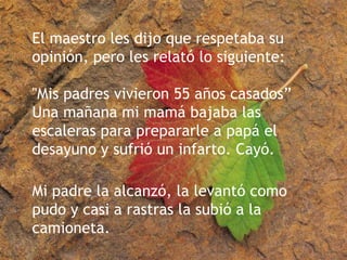 El maestro les dijo que respetaba su opinión, pero les relató lo siguiente: "Mis padres vivieron 55 años casados” Una mañana mi mamá bajaba las escaleras para prepararle a papá el desayuno y sufrió un infarto. Cayó. Mi padre la alcanzó, la levantó como pudo y casi a rastras la subió a la camioneta.  