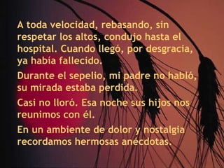 A toda velocidad, rebasando, sin respetar los altos, condujo hasta el hospital. Cuando llegó, por desgracia, ya había fallecido. Durante el sepelio, mi padre no habló, su mirada estaba perdida. Casi no lloró. Esa noche sus hijos nos reunimos con él. En un ambiente de dolor y nostalgia recordamos hermosas anécdotas. 
