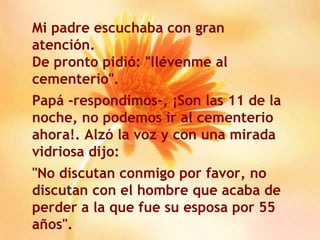 Mi padre escuchaba con gran atención. De pronto pidió: "llévenme al cementerio". Papá -respondimos-, ¡Son las 11 de la noche, no podemos ir al cementerio ahora!. Alzó la voz y con una mirada vidriosa dijo: "No discutan conmigo por favor, no discutan con el hombre que acaba de perder a la que fue su esposa por 55 años". 