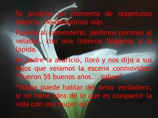 Se produjo un momento de respetuoso silencio. No discutimos más. Fuimos al cementerio, pedimos permiso al velador, con una linterna llegamos a la lápida. Mi padre la acarició, lloró y nos dijo a sus hijos que veíamos la escena conmovidos: “Fueron 55 buenos años... saben” “ Nadie puede hablar del amor verdadero, si no tiene idea de lo que es compartir la vida con una mujer así”.   