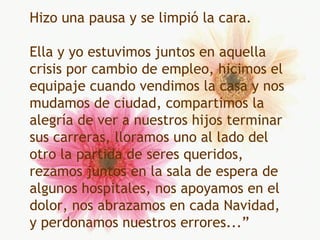 Hizo una pausa y se limpió la cara. Ella y yo estuvimos juntos en aquella crisis por cambio de empleo, hicimos el equipaje cuando vendimos la casa y nos mudamos de ciudad, compartimos la alegría de ver a nuestros hijos terminar sus carreras, lloramos uno al lado del otro la partida de seres queridos, rezamos juntos en la sala de espera de algunos hospitales, nos apoyamos en el dolor, nos abrazamos en cada Navidad, y perdonamos nuestros errores...” 