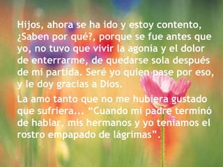 Hijos, ahora se ha ido y estoy contento, ¿Saben por qué?, porque se fue antes que yo, no tuvo que vivir la agonía y el dolor de enterrarme, de quedarse sola después de mi partida. Seré yo quien pase por eso, y le doy gracias a Dios.  La amo tanto que no me hubiera gustado que sufriera... “Cuando mi padre terminó de hablar, mis hermanos y yo teníamos el rostro empapado de lágrimas”. 