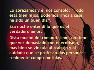 Lo abrazamos y él nos consoló: “Todo está bien hijos, podemos irnos a casa; ha sido un buen día”. Esa noche entendí lo que es el verdadero amor. Dista mucho del romanticismo, no tiene que ver demasiado con el erotismo, más bien se vincula al trabajo y al cuidado que se profesan dos personas realmente comprometidas. 