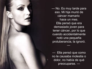 — No. Es muy tarde para
eso. Mi hija murió de
cáncer mamario
hace un mes.
Ella pensó que era
demasiado joven para
tener cáncer, por lo que
cuando accidentalmente
notó una pequeña
protuberancia, la ignoró.
—
— Ella pensó que como
no le causaba molestia o
dolor, no había de qué
preocuparse. —
 