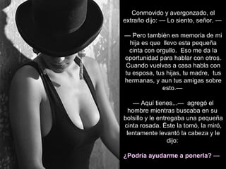 Conmovido y avergonzado, el
extraño dijo: — Lo siento, señor. —
— Pero también en memoria de mi
hija es que llevo esta pequeña
cinta con orgullo. Eso me da la
oportunidad para hablar con otros.
Cuando vuelvas a casa habla con
tu esposa, tus hijas, tu madre, tus
hermanas, y aun tus amigas sobre
esto.—
— Aquí tienes...— agregó el
hombre mientras buscaba en su
bolsillo y le entregaba una pequeña
cinta rosada. Éste la tomó, la miró,
lentamente levantó la cabeza y le
dijo:
¿Podría ayudarme a ponerla? —
 