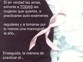Si en verdad las amas,
exhorta a TODAS las
mujeres que quieres, a
practicarse auto-exámenes
regulares y a tomarse por
lo menos una mamografía
al año...
Enseguida, la manera de
practicar el...
 