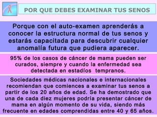 POR QUE DEBES EXAMINAR TUS SENOS
Sociedades médicas nacionales e internacionales
recomiendan que comiences a examinar tus senos a
partir de los 20 años de edad. Se ha demostrado que
una de cada diez mujeres podría presentar cáncer de
mama en algún momento de su vida, siendo más
frecuente en edades comprendidas entre 40 y 65 años.
Porque con el auto-examen aprenderás a
conocer la estructura normal de tus senos y
estarás capacitada para descubrir cualquier
anomalía futura que pudiera aparecer.
95% de los casos de cáncer de mama pueden ser
curados, siempre y cuando la enfermedad sea
detectada en estadíos tempranos.
 