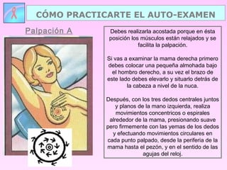Palpación A
CÓMO PRACTICARTE EL AUTO-EXAMEN
Debes realizarla acostada porque en ésta
posición los músculos están relajados y se
facilita la palpación.
Si vas a examinar la mama derecha primero
debes colocar una pequeña almohada bajo
el hombro derecho, a su vez el brazo de
este lado debes elevarlo y situarlo detrás de
la cabeza a nivel de la nuca.
Después, con los tres dedos centrales juntos
y planos de la mano izquierda, realiza
movimientos concentricos o espirales
alrededor de la mama, presionando suave
pero firmemente con las yemas de los dedos
y efectuando movimientos circulares en
cada punto palpado, desde la periferia de la
mama hasta el pezón, y en el sentido de las
agujas del reloj.
 