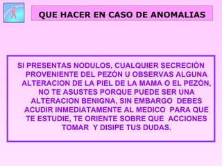 SI PRESENTAS NODULOS, CUALQUIER SECRECIÓN
PROVENIENTE DEL PEZÓN U OBSERVAS ALGUNA
ALTERACION DE LA PIEL DE LA MAMA O EL PEZÓN,
NO TE ASUSTES PORQUE PUEDE SER UNA
ALTERACION BENIGNA, SIN EMBARGO DEBES
ACUDIR INMEDIATAMENTE AL MEDICO PARA QUE
TE ESTUDIE, TE ORIENTE SOBRE QUE ACCIONES
TOMAR Y DISIPE TUS DUDAS.
QUE HACER EN CASO DE ANOMALIAS
 