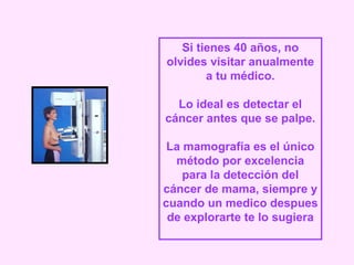 Si tienes 40 años, no
olvides visitar anualmente
a tu médico.
Lo ideal es detectar el
cáncer antes que se palpe.
La mamografía es el único
método por excelencia
para la detección del
cáncer de mama, siempre y
cuando un medico despues
de explorarte te lo sugiera
 