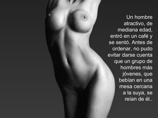 Un hombre
atractivo, de
mediana edad,
entró en un café y
se sentó. Antes de
ordenar, no pudo
evitar darse cuenta
que un grupo de
hombres más
jóvenes, que
bebían en una
mesa cercana
a la suya, se
reían de él..
 