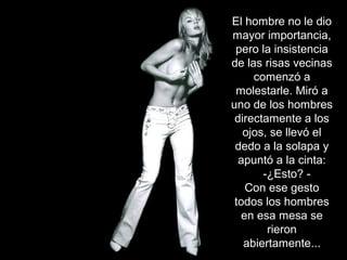 El hombre no le dio
mayor importancia,
pero la insistencia
de las risas vecinas
comenzó a
molestarle. Miró a
uno de los hombres
directamente a los
ojos, se llevó el
dedo a la solapa y
apuntó a la cinta:
-¿Esto? -
Con ese gesto
todos los hombres
en esa mesa se
rieron
abiertamente...
 