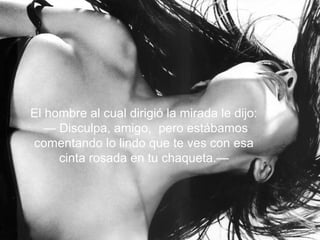 El hombre al cual dirigió la mirada le dijo:
— Disculpa, amigo, pero estábamos
comentando lo lindo que te ves con esa
cinta rosada en tu chaqueta.—
 