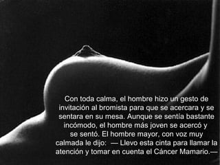 Con toda calma, el hombre hizo un gesto de
invitación al bromista para que se acercara y se
sentara en su mesa. Aunque se sentía bastante
incómodo, el hombre más joven se acercó y
se sentó. El hombre mayor, con voz muy
calmada le dijo: — Llevo esta cinta para llamar la
atención y tomar en cuenta el Cáncer Mamario.—
 