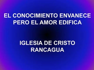 EL CONOCIMIENTO ENVANECE
PERO EL AMOR EDIFICA
IGLESIA DE CRISTO
RANCAGUA
 