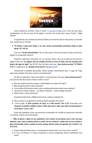 Como podemos conciliar “Deus é amor” (1 Jo 4:8 e 4:16) com o fato de que Deus
“estabeleceu um dia em que há de julgar o mundo com justiça [por Jesus Cristo]...” (Atos
17:31)?
O julgamento que sentenciará talvez bilhões ao tormento eterno não parece concordar
com o grato louvor de Davi:
● “O Senhor é bom para todos, e as suas ternas misericórdias permeiam todas as suas
obras” (Sl 145:9).
Como as “ternas misericórdias” de um Deus que é “bom para todos” podem sentenciar
alguém à condenação eterna?
Podemos realmente embrulhar em um pacote “Deus amou ao mundo de tal maneira”
(João 3:16) com “se alguém não foi achado inscrito no Livro da Vida, esse foi lançado para
dentro do lago de fogo” (Ap 20:15)? Que tal Deus não quer “que nenhum pereça” (2 Pedro
3:9) e o julgamento do “grande trono branco” (Ap 20:11-12)?
Certamente multidões perecerão, sendo levadas diretamente para o Lago de Fogo
após esse veredito final. Deus está se contradizendo?
Se Deus é realmente “bom para todos” e sinceramente não quer “que nenhum pereça”,
por que Ele não dá as boas-vindas a todos no céu?
● Por que tantos devem passar a eternidade no Lago de Fogo?
● Não poderia haver outra maneira?
● A escolha do homem trouxe uma condenação justa sobre sua cabeça?
● Devemos culpar a Deus – ou Suas criaturas – pelo castigo eterno?
● Onde está o amor de Deus?
Inquestionavelmente, a Bíblia ensina amor, justiça e julgamento.
● Mas a justiça e o julgamento de Deus devem pisotear Seu amor?
● Como pode “o dom gratuito de Deus é a vida eterna” (Rm 6:23) concordar com
“[quem] se mantém rebelde contra o Filho não verá a vida, mas sobre ele permanece a
ira de Deus” (João 3:36)?
Estas são questões vitais, que devemos contemplar em oração se quisermos entender
e conhecer a Deus como Ele deseja:
👉🏻“Não se glorie o sábio na sua sabedoria, nem o forte, na sua força, nem o rico, nas suas
riquezas; mas o que se gloriar, glorie-se nisto: em me conhecer e saber que eu sou o Senhor e
faço misericórdia, juízo e justiça na terra; porque destas coisas me agrado, diz o Senhor” (Jr
9:23-24).
● O que misericórdia, juízo e condenação eterna têm a ver um com o outro?
● A cruz de Cristo é a única resposta a essas perguntas. Deus realmente nos
ama?
 
