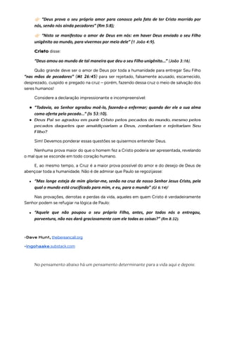 👉🏻“Deus prova o seu próprio amor para conosco pelo fato de ter Cristo morrido por
nós, sendo nós ainda pecadores” (Rm 5:8);
👉🏻“Nisto se manifestou o amor de Deus em nós: em haver Deus enviado o seu Filho
unigênito ao mundo, para vivermos por meio dele” (1 João 4:9).
Cristo disse:
“Deus amou ao mundo de tal maneira que deu o seu Filho unigênito...” (João 3:16).
Quão grande deve ser o amor de Deus por toda a humanidade para entregar Seu Filho
“nas mãos de pecadores” (Mt 26:45) para ser rejeitado, falsamente acusado, escarnecido,
desprezado, cuspido e pregado na cruz – porém, fazendo dessa cruz o meio de salvação dos
seres humanos!
Considere a declaração impressionante e incompreensível:
● “Todavia, ao Senhor agradou moê-lo, fazendo-o enfermar; quando der ele a sua alma
como oferta pelo pecado...” (Is 53:10).
● Deus Pai se agradou em punir Cristo pelos pecados do mundo, mesmo pelos
pecados daqueles que amaldiçoariam a Deus, zombariam e rejeitariam Seu
Filho?
Sim! Devemos ponderar essas questões se quisermos entender Deus.
Nenhuma prova maior do que o homem fez a Cristo poderia ser apresentada, revelando
o mal que se esconde em todo coração humano.
E, ao mesmo tempo, a Cruz é a maior prova possível do amor e do desejo de Deus de
abençoar toda a humanidade. Não é de admirar que Paulo se regozijasse:
● “Mas longe esteja de mim gloriar-me, senão na cruz de nosso Senhor Jesus Cristo, pela
qual o mundo está crucificado para mim, e eu, para o mundo” (Gl 6:14)!
Nas provações, derrotas e perdas da vida, aqueles em quem Cristo é verdadeiramente
Senhor podem se refugiar na lógica de Paulo:
● “Aquele que não poupou o seu próprio Filho, antes, por todos nós o entregou,
porventura, não nos dará graciosamente com ele todas as coisas?” (Rm 8:32).
•Dave Hunt, thebereancall.org
•ingohaake.substack.com
No pensamento abaixo há um pensamento determinante para a vida aqui e depois:
 