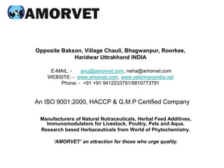 Opposite Bakson, Village Chauli, Bhagwanpur, Roorkee,
Haridwar Uttrakhand INDIA
E-MAIL: - anuj@amorvet.com, neha@amorvet.com
WEBSITE: - www.amorvet.com, www.veterinaryindia.net
Phone: - +91 +91 9412233791/9810773791
An ISO 9001:2000, HACCP & G.M.P Certified Company
Manufacturers of Natural Nutraceuticals, Herbal Feed Additives,
Immunomodulators for Livestock, Poultry, Pets and Aqua.
Research based Herbaceuticals from World of Phytochemistry.
‘AMORVET’ an attraction for those who urge quality.
.
 