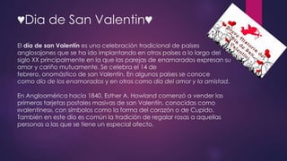 ♥Dia de San Valentin♥ 
El día de san Valentín es una celebración tradicional de países 
anglosajones que se ha ido implantando en otros países a lo largo del 
siglo XX principalmente en la que las parejas de enamorados expresan su 
amor y cariño mutuamente. Se celebra el 14 de 
febrero, onomástico de san Valentín. En algunos países se conoce 
como día de los enamorados y en otros como día del amor y la amistad. 
En Angloamérica hacia 1840, Esther A. Howland comenzó a vender las 
primeras tarjetas postales masivas de san Valentín, conocidas como 
«valentines», con símbolos como la forma del corazón o de Cupido. 
También en este día es común la tradición de regalar rosas a aquellas 
personas a las que se tiene un especial afecto. 
 