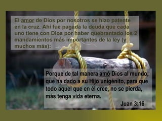 El  amor  de Dios por nosotros se hizo patente en la cruz. Ahí fue pagada la deuda que cada uno tiene con Dios por haber quebrantado los 2 mandamientos más importantes de la ley (y muchos más): Porque de tal manera  amó  Dios al mundo, que ha dado a su Hijo unigénito, para que todo aquel que en él cree, no se pierda, más tenga vida eterna.      Juan 3:16 