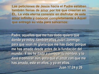 Las peticiones de Jesús hacia el Padre estaban también llenas de  amor  por los que creerían en ÉL. La vida eterna consiste en disfrutar de este  amor  infinito y conocer completamente a Aquel que entregó su vida para salvarnos: Padre, aquellos que me has dado, quiero que donde yo estoy, también ellos estén conmigo, para que vean mi gloria que me has dado; porque me has  amado  desde antes de la fundación del mundo.  Y les he dado a conocer tu nombre, y lo daré a conocer aún, para que el  amor  con que me has  amado,  esté en ellos, y yo en ellos.   Juan 17:24 y 26 