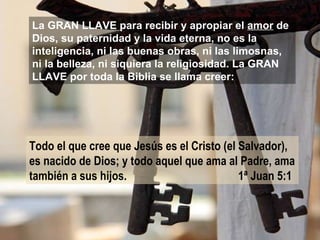 La GRAN LLAVE para recibir y apropiar el  amor  de Dios, su paternidad y la vida eterna, no es la inteligencia, ni las buenas obras, ni las limosnas, ni la belleza, ni siquiera la religiosidad. La GRAN LLAVE por toda la Biblia se llama creer: Todo el que cree que Jesús es el Cristo (el Salvador), es nacido de Dios; y todo aquel que ama al Padre, ama también a sus hijos.   1ª Juan 5:1   