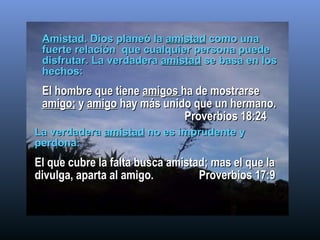 Amistad . Dios planeó la  amistad  como una fuerte relación  que cualquier persona puede disfrutar. La verdadera  amistad  se basa en los hechos: El hombre que tiene  amigos  ha de mostrarse  amigo;  y  amigo  hay más unido que un hermano.   Proverbios 18:24 La verdadera  amistad  no es imprudente y perdona:   El que cubre la falta busca amistad; mas el que la divulga, aparta al amigo.  Proverbios 17:9 