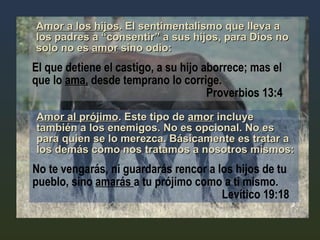 Amor a los hijos . El sentimentalismo que lleva a los padres a “consentir” a sus hijos, para Dios no solo no es  amor  sino odio:   El que detiene el castigo, a su hijo aborrece; mas el que lo  ama,  desde temprano lo corrige.      Proverbios 13:4 Amor al prójimo . Este tipo de  amor  incluye también a los enemigos. No es opcional. No es para quien se lo merezca. Básicamente es tratar a los demás como nos tratamos a nosotros mismos: No te vengarás, ni guardarás rencor a los hijos de tu pueblo, sino  amarás  a tu prójimo como a ti mismo.    Levítico 19:18 