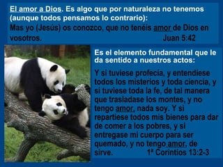 El amor a Dios . Es algo que por naturaleza no tenemos (aunque todos pensamos lo contrario):   Mas yo (Jesús) os conozco, que no tenéis  amor  de Dios en vosotros.   Juan 5:42   Es el elemento fundamental que le da sentido a nuestros actos: Y si tuviese profecía, y entendiese todos los misterios y toda ciencia, y si tuviese toda la fe, de tal manera que trasladase los montes, y no tengo  amor,  nada soy. Y si repartiese todos mis bienes para dar de comer a los pobres, y si entregase mi cuerpo para ser quemado, y no tengo  amor , de  sirve.     1ª Corintios 13:2-3   