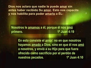 Dios nos aclara que nadie le puede  amar  sin antes haber recibido Su  amor . Esto nos capacita y nos habilita para poder  amarlo  a ÉL: En esto consiste el  amor : no en que nosotros hayamos  amado  a Dios, sino en que él nos  amó  a nosotros, y envió a su Hijo para que fuera ofrecido como sacrificio por el perdón de nuestros pecados.  1ª Juan 4:10 Nosotros le  amamos  a él, porque él nos  amó  primero.    1ª Juan 4:19 