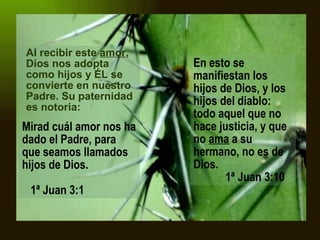 Al recibir este  amor , Dios nos adopta como hijos y ÉL se convierte en nuestro Padre. Su paternidad es notoria:   Mirad cuál amor nos ha dado el Padre, para que seamos llamados hijos de Dios .      1ª Juan 3:1 En esto se manifiestan los hijos de Dios, y los hijos del diablo: todo aquel que no hace justicia, y que no  ama  a su hermano, no es de Dios.      1ª Juan 3:10  