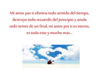 Miamor por ti eliminatodo sentido del tiempo,
destruye todo recuerdo del principioy anula
todo temor de unfinal,miamor por ti es eterno,
es todo esto y muchomas...
 