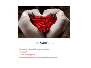 EL AMOR………
El amor dice a la amistad: porque existes tu,
si estoy yo?
La amistad le responde:
porque yo doy una sonrisa cuando tu dejas una lagrima...
 