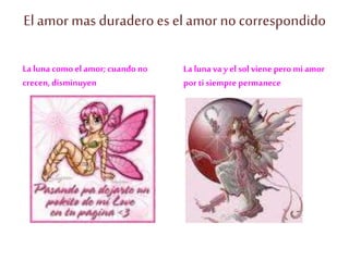 El amor mas duradero es el amor nocorrespondido
La luna como el amor;cuando no
crecen,disminuyen
La luna va y el solviene pero miamor
por ti siempre permanece
 
