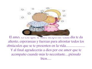 El amor es eso que te hace despertar cada día te da
aliento, esperanzas y fuerzas para afrontar todos los
obstáculos que se te presenten en la vida……………..
Y al final agradecerás a dios por ese amor que te
acompaño cuando más lo necesitaste…piénsalo
bien….
 