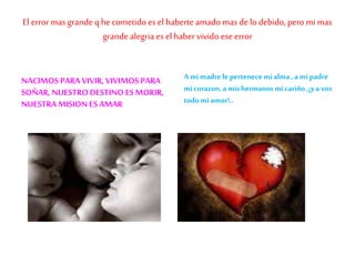 El error mas grande q he cometido es el haberte amado mas delo debido, pero mi mas
grandealegria es el habervivido eseerror
NACIMOS PARA VIVIR, VIVIMOS PARA
SOÑAR, NUESTRO DESTINO ES MORIR,
NUESTRA MISION ES AMAR
Ami madrele pertenece mi alma, ami padre
micorazon,a mishermanos micariño ,¡ya vos
todomi amor!..
 