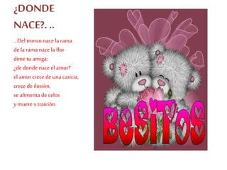 ¿DONDE
NACE?. ..
..Del tronco nace la rama
dela rama nacela flor
dime tu amiga:
¿de donde naceel amor?
el amorcrecedeuna caricia,
crecedeilusión,
se alimenta decelos
y muerex traición.
 