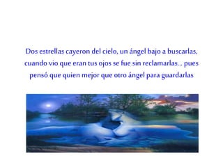 Dos estrellas cayeron del cielo, un ángelbajo a buscarlas,
cuando vio que eran tus ojos se fue sin reclamarlas... pues
pensó que quienmejorque otro ángelpara guardarlas
 