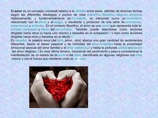 El  amor  es un concepto universal relativo a la  afinidad  entre seres, definido de diversas formas según las diferentes ideologías y puntos de vista ( científico ,  filosófico ,  religioso ,  artístico ). Habitualmente, y fundamentalmente en  Occidente , se interpreta como un  sentimiento relacionado con el  afecto  y el  apego , y resultante y productor de una serie de  emociones ,  experiencias  y  actitudes . En el contexto filosófico, el amor es una  virtud  que representa toda la  bondad ,  compasión  y  afecto  del  ser humano . También puede describirse como acciones dirigidas hacia otros (o hacia uno mismo) y basadas en la compasión, 1  o bien como acciones dirigidas hacia otros y basadas en el afecto. 1 En  español , la palabra  amor  (del  latín ,  amor, -ōris ) abarca una gran cantidad de sentimientos diferentes, desde el deseo pasional y de intimidad del  amor romántico  hasta la proximidad emocional asexual del amor familiar y el  amor platónico , 2  y hasta la profunda  unidad  o devoción  del amor religioso. 3  En este último terreno, trasciende del  sentimiento  y pasa a considerarse la manifestación de un  estado  de la mente  o del  alma , identificada en algunas religiones con  Dios  mismo y con la fuerza que mantiene unido el  universo . 