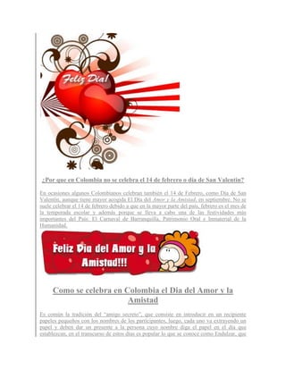 ¿Por que en Colombia no se celebra el 14 de febrero o día de San Valentin?

En ocasiones algunos Colombianos celebran también el 14 de Febrero, como Día de San
Valentín, aunque tiene mayor acogida El Día del Amor y la Amistad, en septiembre. No se
suele celebrar el 14 de febrero debido a que en la mayor parte del país, febrero es el mes de
la temporada escolar y además porque se lleva a cabo una de las festividades más
importantes del País: El Carnaval de Barranquilla, Patrimonio Oral e Inmaterial de la
Humanidad.




     Como se celebra en Colombia el Dia del Amor y la
                         Amistad
Es común la tradición del “amigo secreto”, que consiste en introducir en un recipiente
papeles pequeños con los nombres de los participantes, luego, cada uno va extrayendo un
papel y deben dar un presente a la persona cuyo nombre diga el papel en el día que
establezcan, en el transcurso de estos días es popular lo que se conoce como Endulzar, que
 